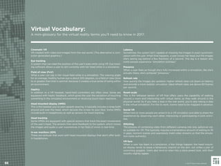 Cinematic VR
VR created with video and images from the real world. (The alternative is com-
puter-generated graphics.)
Eye tracking
A system that can read the position of the user’s eyes while using VR. Eye track-
ing software allows a user to aim correctly with her head while in a simulation.
Field of view (FoV)
What a user can see in her visual ﬁeld while in a simulation. The viewing angle
for an average, healthy human eye is about 200 degrees, so a ﬁeld of view close
to or greater than that is optimal, because it creates a true sense of being within
an environment.
Haptics
In addition to a VR headset, hand-held controllers are often used. Some are
equipped with haptic feedback, which gives the user the sensation of touching
something in the simulated environment or receiving touch-back reactions.
Head mounted display (HMD)
This is the headset you’ve seen people wearing. It typically includes a strap both
around and over the head, which secures the screen to your face. Some HMDs
include built-in headphones as well as sensors for head tracking.
Head tracking
Some HMDs are equipped with special sensors that track the exact movements
of the user’s head. The sensors then send feedback to the system, which moves
the images and audio a user experiences in her ﬁeld of vision in real-time.
In-ear monitors (IEM)
These are earbuds that work with head mounted displays that don’t offer built-
in headphones.
Latency
Sometimes, the system isn’t capable of showing the images in exact synchroni-
zation with the user. When that happens, a user moves her head, but the images
she’s seeing lag behind a few fractions of a second. This lag is a reason why
some people experience “simulation sickness.”
Presence
When a user feels as though she’s fully immersed within a simulation, like she’s
actually there, she’s achieved “presence.”
Refresh rate
How quickly the images are updated. Higher refresh rates cut down on latency
and provide a more realistic simulation. Ideal refresh rates are above 60 frames
per second.
Room scale
This is the tethered version of VR that offers users the capability of walking
around a room and interacting with virtual items, as they walk around in the
physical world. So if you take a step in the real world, you’re also taking a step
in the virtual simulation. For this to work, rooms need to be mapped in advance.
Social VR
When two or more people are wired in to a VR simulation and able to share the
experience by observing each other, interacting or participating in joint activi-
ties.
Stitching
The process of combining video from different cameras into one, spherical vid-
eo suitable for VR. This typically requires a tremendous amount of editing to ﬁll
in gaps, reorient scenes and seamlessly meld video streams so that the simula-
tion looks authentic.
VR face
When a user has been in a simulation, a few things happen: the head mount-
ed display tends to leave a temporary imprint on the skin, not unlike a pair of
swimming goggles. Users also tend to relax into a slack-jawed look, with their
mouths slightly agape.
88
Virtual Vocabulary:
A mini-glossary for the virtual reality terms you’ll need to know in 2017.
© 2017 Future Today Institute
 