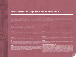 93
Adware
Software that automatically generates online ads; it can also include spyware
that tracks your browsing habits. It’s because of adware that many people are
turning to ad blocking software. (see the earlier “Blocking the Ad Blockers”
trend.)
Anonymous
A collective of hackers, best known for its use of the Guy Fawkes mask and dis-
tributed denial of service (DDoS) attacks. Anonymous typically uses the hash-
tag #Ops when announcing a new campaign. Past ops included a takedown of
the Church of Scientology and the Westboro Baptist Church.
Attribution
Researching and tracking back the origins of an attack.
Backdoor
Developers intentionally install backdoors into ﬁrmware so that manufacturers
can safely upgrade our devices and operating systems. The challenge is that
backdoors can also be used surreptitiously to harness everything from our web-
cams to our personal data.
Black hat
A malicious hacker; someone who hacks for personal gain.
Bot
Bots are automated programs that performs a simple task. Some—simple chat-
bots, for example—are completely harmless. Other bots can be programmed to
repeatedly guess passwords so that a hacker can break into a website.
Botnet
A botnet is a group of computers that are being controlled by a third party, and
are being used for any number of nefarious purposes. For example, malware in-
stalled on your computer can run, undetected, in the background while hackers
use your machine as part of a large spamming network.
Brute force attack
This type of attack is a laborious, methodical process where a hacker uses soft-
ware to automatically guess every password it can to gain unauthorized entry
into a network or computer.
Bug
A ﬂaw or problem in a program that can be harmless or might allow hackers to
exploit a system.
Compiler
A program that translates source code into executable machine language.
Compilers are used to surreptitiously allow hackers into various systems with-
out changing the source code, making it easier for them to get into a computer
or network without being noticed.
Cookie
A small ﬁle sent from your computer’s web browser to a server. Cookies help
websites recognize you when you return, and they also help third parties track
audience.
Cracking
A basic term that describes breaking into a security system. Anyone “cracking”
a system is doing so maliciously.
Crypto
Cryptography (or “crypto”) is the art and science of encrypting data—as well as
breaking encryption.
Deep web/net and Dark web/ net
The deep and dark net/web are actually two different things, though they’re
often conﬂated. The deep net or deep web is the vast trove of data that isn’t
indexed by search engines. Spreadsheets, databases and more that are stored
on servers make up this space. The dark web/ net is made up of sites that are in-
visible unless you know how to use a special network, such as Tor, which knows
how to ﬁnd the dark side. Once there, you’ll ﬁnd what you might expect: pirated
software and content, job ads for hackers, illegal drugs, human trafﬁcking, and
worse.
Hacker Terms and Lingo You Need To Know For 2017
© 2017 Future Today Institute93
 