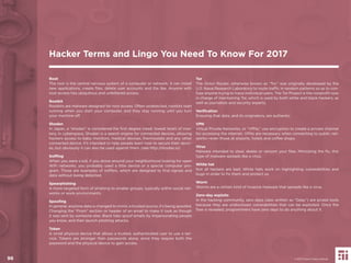 96
Root
The root is the central nervous system of a computer or network. It can install
new applications, create ﬁles, delete user accounts and the like. Anyone with
root access has ubiquitous and unfettered access.
Rootkit
Rootkits are malware designed for root access. Often undetected, rootkits start
running when you start your computer, and they stay running until you turn
your machine off.
Shodan
In Japan, a “shodan” is considered the ﬁrst degree (read: lowest level) of mas-
tery. In cyberspace, Shodan is a search engine for connected devices, allowing
hackers access to baby monitors, medical devices, thermostats and any other
connected device. It’s intended to help people learn how to secure their devic-
es, but obviously it can also be used against them. (see http://shodan.io)
Snifﬁng
When you were a kid, if you drove around your neighborhood looking for open
WiFi networks, you probably used a little device or a special computer pro-
gram. Those are examples of sniffers, which are designed to ﬁnd signals and
data without being detected.
Spearphishing
A more targeted form of phishing to smaller groups, typically within social net-
works or work environments.
Spooﬁng
In general, anytime data is changed to mimic a trusted source, it’s being spoofed.
Changing the “From” section or header of an email to make it look as though
it was sent by someone else. Black hats spoof emails by impersonating people
you know, and then launch phishing attacks.
Token
A small physical device that allows a trusted, authenticated user to use a ser-
vice. Tokens are stronger than passwords alone, since they require both the
password and the physical device to gain access.
Tor
The Onion Router, otherwise known as “Tor,” was originally developed by the
U.S. Naval Research Laboratory to route trafﬁc in random patterns so as to con-
fuse anyone trying to trace individual users. The Tor Project is the nonproﬁt now
in charge of maintaining Tor, which is used by both white and black hackers, as
well as journalists and security experts.
Veriﬁcation
Ensuring that data, and its originators, are authentic.
VPN
Virtual Private Networks, or “VPNs,” use encryption to create a private channel
for accessing the internet. VPNs are necessary when connecting to public net-
works—even those at airports, hotels and coffee shops.
Virus
Malware intended to steal, delete or ransom your ﬁles. Mimicking the ﬂu, this
type of malware spreads like a virus.
White hat
Not all hackers are bad. White hats work on highlighting vulnerabilities and
bugs in order to ﬁx them and protect us.
Worm
Worms are a certain kind of invasive malware that spreads like a virus.
Zero-day exploits
In the hacking community, zero days (also written as “0day”) are prized tools
because they are undisclosed vulnerabilities that can be exploited. Once the
ﬂaw is revealed, programmers have zero days to do anything about it.
Hacker Terms and Lingo You Need To Know For 2017
© 2017 Future Today Institute96
 