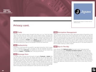 98 © 2017 Future Today Institute
TRENDS
080 - 092
086 Encryption Management
What should encryption look like in 2017? We’ve seen dozens of big attacks in the
past 24 months, and yet many of the organizations we entrust with our data are
either not using encryption or are using tools that are out of date. Hackers know
this, so we should expect more attacks in the coming year. While encrypting data
makes it harder to hack, encryption can also make it harder for staff or consum-
ers to make legitimate use out of the data. In 2017, companies will need to devote
serious resources into shoring up their digital security, or risk losing multiple mil-
lions of dollars cleaning up after a breach.
087 Eye In The Sky
Since January 2016, Baltimore police have been using “wide-area surveil-
lance” run by Ohio-based Persistent Surveillance Systems. Aircraft carrying
high-resolution cameras ﬂy over the city continuously for up to 10 hours at a
time, photograph a 30-square-mile radius, and then send that information back
down to analysts on the ground. This technology allows police to surreptitiously
track any person or vehicle within the area. The ACLU and a number of privacy
experts have asked for a review of the system, citing the infringement of consti-
tutional rights. So far, the system is being used in a number of cities throughout
the U.S. We expect a wider-scale debate in 2017, about whether we should allow
government agencies unfettered access to watch over us using “eye in the sky”
systems.
083 Trolls
This most recent political season brought the worst out in us. Trolls from both
sides of the aisle went into attack mode, posting hateful images, messages and
videos all over the internet. This behavior started to become normalized the fall
and winter of 2016, which means darker days are still ahead. There may be a tiny
bit of light: a subsidiary of Google named Jigsaw launched mid-2016. In 2017, Jig-
saw will be releasing a set of tools called Conversation AI, which are intended to
use machine learning to identify the language of abuse and harassment.
084 Authenticity
Sometimes a trend becomes so powerful—like digital anonymity—that it causes
a fork, a divergent trend. In 2017, we expect to see new networks and servic-
es launch that offer veriﬁcation and authenticity, proving that the content and
sources are reliable and accurate, even if they are anonymous.
085 Revenge Porn
In October 2016, a 14-year-old girl brought suit against Facebook in Ireland. She
was the victim of revenge porn: her parents said that the girl had been black-
mailed, and the photo was posted to shame her. Although it was removed by
Facebook several times, the photo was repeatedly posted by her attacker and
not permanently blocked. That same month, another revenge porn victim, an
Italian woman, killed herself. In the U.S., there is no national law banning revenge
porn, and it’s not technically illegal in 25 states. Even with new and proposed leg-
islation throughout Europe, revenge porn cases will be on the rise in 2017.
Google launched Jigsaw to combat trolls and
nefarious actors.
Privacy cont.
98
 