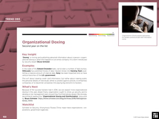 100 © 2017 Future Today Institute
Organizations should prepare themselves
for hackers posting private staff information
online.
TREND 093
100 © 2017 Future Today Institute
Needs Monitoring Informs Strategy Requires Action
Organizational Doxing
Second year on the list
Key Insight
“Doxing” is mining and publishing personal information about a person—organi-
zational doxing is when this happens to an entire company. It’s a term introduced
by security expert Bruce Schneier.
Examples
In the wake of the Edward Snowden leaks, we’ve seen a number of data dumps.
WikiLeaks has published troves of data. Hackers broke into Hacking Team, pub-
lishing a massive amount of internal data. Sony has been breached, and so have
various branches of the U.S. government.
This isn’t about stealing credit card information, but rather about making public
the personal details of individuals, either to protest against policies, to embarrass
companies or to blackmail companies into paying big ransoms to hackers.
What’s Next
Because of the success hackers had in 2016, we can expect more organizational
doxing in the year ahead. Every organization ought to shore up security and to
develop a risk management plan should they ﬁnd themselves doxed. We strongly
recommend reading the “Organizational Doxing and Disinformation” blog post
by Bruce Schneier: https://www.schneier.com/blog/archives/2016/09/organiza-
tional_1.html.
Watchlist
Schneier on Security; Anonymous; Russia; China; major news organizations; cor-
porations; government agencies
 