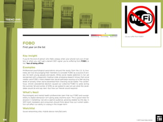 106 © 2017 Future Today Institute
Do you suffer from FOBO?
TREND 099
106 © 2017 Future Today Institute
Needs Monitoring Informs Strategy Requires Action
FOBO
First year on the list
Key Insight
If you’re the kind of person who feels uneasy when your phone runs out of bat-
tery or when you can’t get a decent WiFi signal, you’re suffering from FOBO, or
the “fear of being ofﬂine.”
Examples
Professional psychological associations around the world, from the U.S. to Aus-
tralia, are now encouraging their members to consider FOBO as a source of anx-
iety for both young people and adults. While social media addiction is not yet
recognized with a diagnostic medical code, emerging research shows that social
media—and FOBO—have created new neural pathways causing us to feel varying
levels of anxiety when we’re prevented from checking social media. The conten-
tious, vitriolic presidential election caused our collective FOBO to spike during
the summer, fall and winter of 2016, as we waited to see not just what the candi-
dates would do and say next—but how our friends would respond.
What’s Next
Psychologists and mental health professionals warn that our FOBO and suscep-
tibility to digital distraction isn’t going away anytime soon. This is good news for
anyone in marketing—we are a captive audience, growing weaker by the day. In
2017, both marketers and consumers should think about how our current addic-
tion will affect our ability to unplug in the longer-term.
Watchlist
Social networking sites; mobile device manufacturers
 