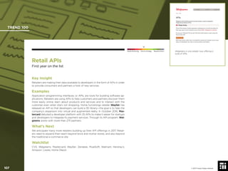 107 © 2017 Future Today Institute
Walgreens is one retailer now offering a
suite of APIs.
TREND 100
107 © 2017 Future Today Institute
Needs Monitoring Informs Strategy Requires Action
Retail APIs
First year on the list
Key Insight
Retailers are making their data available to developers in the form of APIs in order
to provide consumers and partners a host of new services.
Examples
Application programming interfaces, or APIs, are tools for building software ap-
plications. Retailers are using APIs to help customers and partners discover them
more easily online, learn about products and services and to interact with the
customer even when she’s not shopping. Home furnishings retailer Wayfair has
released an API so that developers can build a 3D library—the goal is to help the
company’s expansion into virtual and augmented realty. In October 2016, Mas-
tercard debuted a developer platform with 25 APIs to make it easier for startups
and developers to integrate its payment services. Through its API program, Wal-
greens works with more than 275 partners.
What’s Next
We anticipate many more retailers building up their API offerings in 2017. Retail-
ers need to expand their reach beyond brick and mortar stores, and also beyond
the traditional e-commerce site.
Watchlist
CVS; Walgreens; Mastercard; Wayfair; Zendesk; MuelSoft; Walmart; Hershey’s;
Amazon; Lowes; Home Depot
 