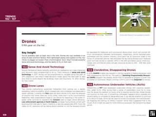 109 © 2017 Future Today Institute
Drones
Fifth year on the list
Key Insight
You’ve probably seen at least one in the wild. Drones are now available in an
array of sizes and form factors, from lightweight planes and coptors to tiny, ma-
chines no bigger (or louder) than a hummingbird. Soon, they’ll include powerful
sense and avoid technology, and the ability to ﬂy on their own.
102 Sense And Avoid Technology
Robots harnessing neural networks and artiﬁcial intelligence can make inferences
and decisions when programmed to do so. That’s because of sense and avoid
technology. In 2017, drones will be programmed to navigate along the path of
GPS waypoints—and they’ll make decisions midair about the best path to take
and when to avoid objects like buildings, trees and mountains. Or other drones,
for that matter.
103 Drone Lanes
Two drones inadvertently prevented ﬁreﬁghters from putting out a rapidly
spreading California wildﬁre, which crossed over onto a freeway and destroyed a
dozen vehicles. Currently, the FAA does not allow drones to ﬂy near the airspace
of airports—but while there are no-ﬂy zones, there aren’t no-ﬂy circumstances.
Meantime, news organizations hope to use drones for reporting in the public in-
terest, while commercial operators like Amazon want to begin drone deliveries.
Law enforcement agencies in North Dakota will begin ﬂying drones armed with
anything from tear gas to Tasers, thanks to a new law passed late 2015. From the
Valley to DC, everyone will be talking about whether or not the airspace should
be regulated for hobbyists and commercial drone pilots, which will prompt dif-
ﬁcult conversations between technologists, researchers, drone manufacturers,
businesses and the aviation industry, since each has an economic stake in the
future of unmanned vehicles. We anticipate the sky being divided soon: hobbyist
pilots will have access to operate UMVs in the 200 and below space, while busi-
nesses and commercial pilots will gain exclusive access to 200 - 400 feet zone
overhead.
104 Clandestine, Disappearing Drones
In 2016, DARPA funded new research in drones capable of making deliveries—and
then disappearing into thin air. The agency’s Vanishing Programmable Resourc-
es (VAPR) program has already shown that it’s possible to program a small chip
to shatter on command. What’s coming in 2017 is sort of like Snapchat for drones.
105 Autonomous Underwater Vehicles (AUVs)
Researchers at MIT have developed underwater drones with cognitive capabil-
ities, called AUVs. After giving them a series of parameters—how far to stray,
how far above the seaﬂoor to move, what to explore and the like—these drones
can function on their own. If something unforeseen happens which impedes the
drone’s ability to complete its designated task, it can decide whether to continue
or to return to base. AUVs can be used for a host of purposes, from environmen-
tal mapping and texting, to military support. Some have suggested that in the
future, AUV’s might be used for more nefarious purposes, like transporting illegal
goods.
TRENDS
102 - 107
Drones like these are now available to anyone.
© 2017 Future Today Institute
Needs Monitoring Informs Strategy Requires Action
109
 
