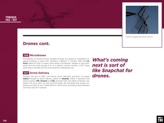 110 © 2017 Future Today Institute
TRENDS
102 - 107
106 Microdrones
Microdrones will autonomously navigate through tiny spaces to investigate col-
lapsed buildings or areas with hazardous materials. In October 2016, the U.S.
Army asked for bids to supply short-range microdrones, capable of reconnais-
sance and still small enough to ﬁt in a soldier’s uniform pocket. In 2017, these
small robots will likely be built and tested for widespread use.
107 Drone Delivery
Towards the end of 2016, commercial drone deliveries launched. U.S.-based
Zipline brought its drone delivery system to Rwanda, where it delivered vital
blood supplies. UPS, Amazon and DHL all tested their own ﬂeets of drones. Leg-
islation will soon catch up with the technology. We anticipate that aviation au-
thorities will start to act in 2019-2020, at which point commercial drone delivery
will ﬁnally take off in earnest.
DARPA’s disappearing delivery vehicles.
Drones cont.
What’s coming
next is sort of
like Snapchat for
drones.
110
 