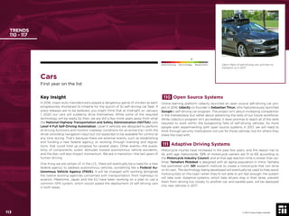 113 © 2017 Future Today Institute
Cars
First year on the list
Key Insight
In 2016, major auto manufacturers played a dangerous game of chicken as each
progressively shortened its timeline for the launch of its self-driving car ﬂeet. If
press releases are to be believed, you might think that at midnight on January
1, 2020 our cars will suddenly drive themselves. While some of the required
technology will be ready by then, we are still a few more years away from what
the National Highway Transportation and Safety Administration (NHTSA) calls
Level 4 Full Self-Driving Automation. Level 4 vehicles are designed to perform
all driving functions and monitor roadway conditions for an entire trip—with the
driver providing navigation input but not expected to be available for control at
any time during. That’s because there are external events, such as establishing
and funding a new federal agency, or working through licensing and regula-
tions, that could hold up progress for several years. Other events—the availa-
bility of components, public attitudes toward autonomous vehicle accidents,
and the like—will also impact momentum. We are in transition—the last years of
human driving.
One thing we are certain of: in the U.S., there will eventually be a need for a new
federal agency to address autonomous vehicles, something like a Federal Au-
tonomous Vehicle Agency (FAVA). It will be charged with working alongside
the twelve existing agencies concerned with transportation, from highways to
aviation. Meantime, Japan and the EU have been working on a plan to use a
common GPS system, which would speed the deployment of self-driving cars
in both areas.
110 Open Source Systems
Online learning platform Udacity launched an open source self-driving car pro-
ject in 2016. Udacity co-founder is Sebastian Thrun, who had previously launched
Google’s self-driving car program. The project isn’t about increasing competition
in the marketplace, but rather about advancing the skills of our future workforce.
While Udacity’s program isn’t accredited, it does promise to teach all of the skills
required to work within the burgeoning ﬁeld of self-driving vehicles. As more
people start experimenting with open source systems in 2017, we will need to
think through security implications not just for those vehicles, but for others they
share the road with.
111 Adaptive Driving Systems
Motorcycle injuries have increased in the past few years, and the reason has to
do with age. Nationwide, 39% of motorcycle owners are 51 to 69, according to
the Motorcycle Industry Council, and at that age reaction time is slower than op-
timal. Yamaha’s Motobot is designed with an aging population in mind: Yamaha
has partnered with SRI research institute to create a motorcycle that can drive
on its own. The technology being developed will eventually be used to help assist
motorcyclists on the road—when they’re not able to act fast enough, the system
will take over. Adaptive systems, which help drivers stay in their lanes, prevent
them from driving too closely to another car, and parallel park, will be deployed
into new vehicles in 2017.
TRENDS
110 - 117
© 2017 Future Today Institute
Needs Monitoring Informs Strategy Requires Action
113
Uber’s ﬂeet of self-driving cars will start to
transport us in 2017.
 