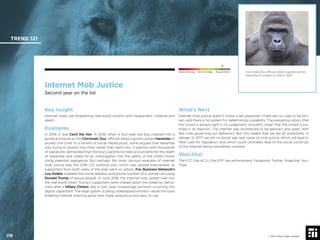© 2017 Future Today Institute
TREND 121
119 © 2017 Future Today Institute
Needs Monitoring Informs Strategy Requires Action
Internet Mob Justice
Second year on the list
What’s Next
Internet mob justice doesn’t follow a set playbook—there are no rules to be bro-
ken, and there is no system for determining culpability. The prevailing notion, that
the crowd is always right in its judgement, shouldn’t mean that the crowd is jus-
tiﬁed in its reaction. The internet was architected to be abstract and open, with
few rules governing our behaviors. But this means that we are all, potentially, in
danger. In 2017, we will no doubt see new cases of mob justice, which will lead to
fresh calls for regulation, and which could ultimately lead to the social construct
of the Internet being completely undone.
Watchlist
The FCC; the ACLU; the EFF; law enforcement; Facebook; Twitter; Snapchat; You-
Tube
Key Insight
Internet mobs are threatening real-world citizens with harassment, violence and
death.
Examples
In 2015, it was Cecil the lion. In 2016, when a four-year-old boy crawled into a
gorilla enclosure at the Cincinnati Zoo, ofﬁcials killed a gorilla named Harambe to
protect the child. In a torrent of social media posts, some argued that Harambe
was trying to protect the child, rather than harm him. A petition with thousands
of signatures demanded that the boy’s parents be held accountable for the death
of Harambe, and called for an investigation into the safety of the child’s home,
citing parental negligence. But perhaps the most obvious example of internet
mob justice was the 2016 U.S. political zoo—vitriol was spread everywhere, as
supporters from both sides of the aisle went on attack. Fox Business Network’s
Lou Dobbs tweeted the home address and phone number of a woman accusing
Donald Trump of sexual assault. In June 2016, the internet mob spilled over into
the real world when Trump’s supporters were chased down the street by demo-
crats after a Hillary Clinton rally in San Jose. Increasingly, activism is turning into
digital vigilantism. The legal system is being sidestepped entirely—while the tools
enabling Internet shaming grow ever more ubiquitous and easy to use.
Cincinnati Zoo ofﬁcials killed a gorilla named
Harambe to protect a child in 2017.
 