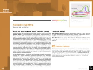 Genomic Editing
Second year on the list
What You Need To Know About Genomic Editing
Biology is one of the most important technology platforms of the 21st century.
Genomic editing is a quickly-developing, game-changing ﬁeld promising to in-
ﬂuence the future of life on our planet. Mapping the human genome has been a
long and difﬁcult process. Recently, sequencing technology has become more
accessible and affordable to research labs, which would enable them to work to-
wards personalized medical treatments for vexing diseases like cancer. Six years
ago researchers unveiled a gene editing technique called CRISPR-Cas9, which
allows scientists to edit precise positions on DNA using a bacterial enzyme. New
technologies make CRISPR gene editing more affordable. The implications are
tremendous. Mosquitoes carrying malaria could be edited so that they no longer
carry the disease through future generations, and so that millions of humans in
high-risk regions no longer suffer from the disease. There are therapeutic possi-
bilities in human medicine as well. Editing our genetic code could mean eradicat-
ing certain genetic diseases—like cystic ﬁbrosis—so they can’t be passed along to
babies. Liver cells could be edited so that they lower the bad cholesterol levels in
families that have inherited mutations.
We will see a number of companies further develop biological technologies.
However, this is another example of an emerging technology that’s developing
faster than our ability to have meaningful conversations for the future, which is
why there are so many incendiary op-eds and headlines. This technology does
warrant meaningful planning. We probably shouldn’t be working toward a day
when a baby’s eye color or athletic ability can be edited into her embryonic DNA.
However these treatments and cures deserve a deeper, more informed discussion
about our future, as they could alter life for millions of people around the world.
2017 should prove to be a pivotal year, as U.S. government funding for genomic
editing projects could be reconsidered by newly-appointed government ofﬁcials.
Language Matters
Gene-edited vs. GMO: gene-edited means that an organism’s native genome
has been edited, while “genetically modiﬁed organism” (GMO) means that for-
eign DNA sequences have been introduced into an organism.
Gene drive: this is the practice of pushing the inheritance of desired genes
through generations in order to permanently alter the entire population of an
organism
125 Precision Medicine
This is a new approach to personalized treatment and prevention, allowing doc-
tors to design a treatment strategy using our own genes as guides. In the future,
there would no longer be a single medication for all, but rather an individualized
treatment for each one of us individually. Backed by the National Institutes of
Health and $130 million in federal grants, precision medicine is being rigorously
studied by universities, health and pharmaceutical researchers, the insurance
industry and government.
TRENDS
125 - 131
The CRISPR editing process.
© 2017 Future Today Institute
Needs Monitoring Informs Strategy Requires Action
124
 