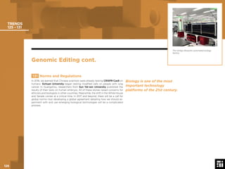 126 © 2017 Future Today Institute
TRENDS
125 - 131
131 Norms and Regulations
In 2016, we learned that Chinese scientists were already testing CRISPR-Cas9 on
humans. Sichuan University began testing modiﬁed cells on people with lung
cancer. In Guangzhou, researchers from Sun Yat-sen University published the
results of their tests on human embryos. All of these stories raised concerns for
ethicists and biologists in other countries. Meanwhile, the shift in the White House
and Senate comes at a critical time. In 2017 and beyond, there will be a call for
global norms—but developing a global agreement detailing how we should ex-
periment with and use emerging biological technologies will be a complicated
process.
The Ginkgo Bioworks automated biology
factory.
Genomic Editing cont.
Biology is one of the most
important technology
platforms of the 21st century.
126
 