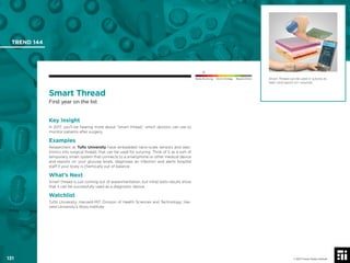 © 2017 Future Today Institute
Smart Thread can be used in sutures to
heal—and report on—wounds.
TREND 144
131 © 2017 Future Today Institute
Needs Monitoring Informs Strategy Requires Action
Smart Thread
First year on the list
Key Insight
In 2017, you’ll be hearing more about “smart thread,” which doctors can use to
monitor patients after surgery.
Examples
Researchers at Tufts University have embedded nano-scale sensors and elec-
tronics into surgical thread, that can be used for suturing. Think of it as a sort of
temporary, smart system that connects to a smartphone or other medical device
and reports on your glucose levels, diagnoses an infection and alerts hospital
staff if your body is chemically out of balance.
What’s Next
Smart thread is just coming out of experimentation, but initial tests results show
that it can be successfully used as a diagnostic device.
Watchlist
Tufts University; Harvard-MIT Division of Health Sciences and Technology; Har-
vard University’s Wyss Institute
 