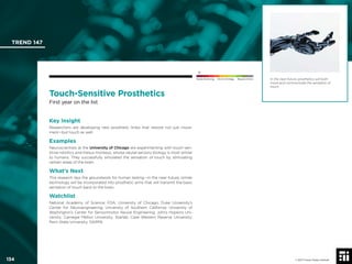 © 2017 Future Today Institute
In the near-future, prosthetics will both
move and communicate the sensation of
touch.
TREND 147
134 © 2017 Future Today Institute
Needs Monitoring Informs Strategy Requires Action
Touch-Sensitive Prosthetics
First year on the list
Key Insight
Researchers are developing new prosthetic limbs that restore not just move-
ment—but touch as well.
Examples
Neuroscientists at the University of Chicago are experimenting with touch-sen-
sitive robotics and rhesus monkeys, whose neural-sensory biology is most similar
to humans. They successfully simulated the sensation of touch by stimulating
certain areas of the brain.
What’s Next
This research lays the groundwork for human testing—in the near-future, similar
technology will be incorporated into prosthetic arms that will transmit the basic
sensation of touch back to the brain.
Watchlist
National Academy of Science; FDA; University of Chicago; Duke University’s
Center for Neuroengineering; University of Southern California; University of
Washington’s Center for Sensorimotor Neural Engineering; Johns Hopkins Uni-
versity; Carnegie Mellon University; Starlab; Case Western Reserve University;
Penn State University; DARPA
 
