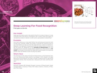 © 2017 Future Today Institute
Microsoft researchers are studying image
recognition via deep learning techniques.
TREND 148
135 © 2017 Future Today Institute
Needs Monitoring Informs Strategy Requires Action
Deep Learning For Food Recognition
First year on the list
Key Insight
Deep learning is being used to help identify food for a number of reasons: to help
computers have more robust conversations with us about what we’re eating, to
calculate the number of calories in a dish, and to spot spoiled or tainted food.
Examples
How many calories are in that salad? Rather than estimating and doing the math
yourself, new computer models will be able to calculate the nutritional value of
your meal before you take your ﬁrst bite. Deep learning—a branch of artiﬁcial in-
telligence—is an approach to building and training a neural network to think more
like we humans do. Researchers at the University of Massachusetts are using
deep learning for computer-assisted dietary assessments, while scientists at Mi-
crosoft have already incorporated their deep learning prototypes for recognizing
popular Asian and Western foods into Bing local search.
What’s Next
This technique can be used to ﬁnd and sort bad products on food assembly lines,
and it can help growers better identify crop disease. In 2017, research into deep
learning for food recognition will mean a number of opportunities for agricultural
companies, farmers, food manufacturers, restaurants and those watching their
diets.
Watchlist
Microsoft; Prospera; IBM; Alphabet (Google); University of Massachusetts; Apple;
Carnegie Mellon; University of Tokyo; Penn State University; University of Mary-
land; PlantVillage
 