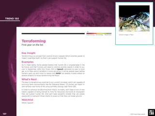 © 2017 Future Today Institute
NASA’s image of Mars.
TREND 150
137 © 2017 Future Today Institute
Needs Monitoring Informs Strategy Requires Action
Terraforming
First year on the list
Key Insight
Terraforming is a concept from science ﬁction—people reform another planet to
make it resemble Earth, so that it can support human life.
Examples
Sci-ﬁ, meet reality. Some people believe that human life is unsustainable in the
far-future, and that humans will need to colonize another planet in order to sur-
vive. In September 2016, Elon Musk, CEO of SpaceX, delivered his plan to both
get us to Mars and to terraform it once we arrive. It will be several years before
humans pack up and move to space—but NASA has already moved ahead on
several projects to study terraforming the Moon.
What’s Next
The keys to terraforming could be in our current microbes, which are capable of
surviving harsh environments like the Atacama Desert. Of course, we might in-
vent entirely new forms of life using synthetic biology (see Trend 128).
In order to advance terraforming from theory to reality, we’ll need a host of new
robots capable of being trained to mine for resources and build an ecosystem
that can sustain human life. And we’ll need powerful rockets that can power
spacecraft to transport those robots to space so that they can break ground.
Watchlist
NASA; SpaceX
 