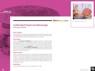 © 2017 Future Today Institute
This hamburger was grown in a lab.
TREND 151
138 © 2017 Future Today Institute
Needs Monitoring Informs Strategy Requires Action
Cultivated Food and Beverage
First year on the list
Key Insight
Say goodbye to tofu imitations of traditional meats. Scientists are getting closer
to culturing meats and grapes that are made up of the same chemical structures,
but were fabricated inside of a lab rather than grown on a farm.
Examples
In 2013, the University of Maastricht introduced the world to the ﬁrst lab-grown
hamburger patty, and it cost $330,000 to create. Since then, a number of start-
ups have been working on various techniques to culture—rather than harvest—
meat that has the same chemical structure as what would have otherwise come
from an animal. Meanwhile, Ava Winery has ﬁgured out how to create wine that
tastes just as good as Dom Perignon Champagne—without any grapes. Propo-
nents also like cultured meats because they could help ease the environmental
footprint of livestock production.
What’s Next
Right now, labs are culturing the two critical elements of meat separately—the fat
and the muscle tissue. And they’re currently being produced with some animal
products. In the future, researchers are working on eliminating animals entire-
ly from the process and instead manufacturing an organic material with both
muscle and fat together. It will be 10-15 years before producers are able to scale
production to meet our demand, but by that time we might be printing our own
hamburgers at home.
Watchlist
Future Meat; Ava Winery; University of Maastricht; EU; FDA
 