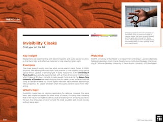 © 2017 Future Today Institute
Emerging research from the University of
Rochester: From a continuous range of
viewing angles, the hand remains cloaked,
and the grids seen through the device
match the background on the wall (about
two meters away), in color, spacing, shifts,
and magniﬁcation.
TREND 154
141 © 2017 Future Today Institute
Needs Monitoring Informs Strategy Requires Action
Invisibility Cloaks
First year on the list
Watchlist
DARPA; University of Rochester; U.S. Department of Energy’s Lawrence Berkeley
National Laboratory; Kavli Energy NanoSciences Institute at Berkeley; the Univer-
sity of California-Berkeley; University of Texas-Austin; University of Copenhagen
Key Insight
Researchers are experimenting with electromagnetic and audio waves, tiny lens-
es that bend light and reﬂective materials to hide objects in plain sight.
Examples
The cloak doesn’t exactly look like what you’ve seen in Harry Potter. In 2006,
physicist John Pendry theorized that it was possible to hide objects using special
optical lenses capable of bending light. In 2013, researchers at the University of
Texas-Austin successfully experimented with a three-dimensional mantle cloak,
which makes a 3D object invisible to radio waves. More recently, the Queen Mary
University of London has been studying how to make curved surfaces look ﬂat
using a substance made out of thin layers that each have different electromag-
netic properties. An object is hidden when the layers prevent waves from inter-
acting.
What’s Next
Invisibility cloaks have an obvious application for defense. However the same
basic idea might be applied to other kinds of waves, including heat—meaning
that in the future, we might be able to cloak everything from annoying sounds to
the sun. And of course, whoever’s inside the cloak would be able to see outside,
without being seen.
 