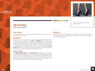 © 2017 Future Today Institute
Custom-printed shoes from Zaha Hadid at
Milan Fashion Week.
TREND 156
143 © 2017 Future Today Institute
Needs Monitoring Informs Strategy Requires Action
3D Printing
Sixth year on the list
Watchlist
Autodesk; Organovo; MIT Media Lab; GE; Formlabs; Aurora Labs; Arc Group; Ex-
One; Voxeljet; Stratasys; HP; Shapeways; MakerBot; University of Illinois Urbana;
University College London
Key Insight
In the next year, we will see lots of new methods of 3D printing as well as innova-
tive uses for the technology.
Examples
3D printing isn’t just for keychains anymore. One of the biggest breakthroughs
making 3D printing more practical is MIT’s new MultiFab printer, an intentionally
hackable system that can print up to 10 materials at the same time, including hy-
drogels, co-polymers and solvent-based materials...along with glass, wood, nylon,
chocolate, metal and plastic. New machines can print really small—to a resolution
of 40 microns, which is less than half the width of a human hair. Artist Jonty
Hurwitz created a nanosculpture of a woman that stands a mere 100 microns. (A
strand of hair looks like an enormous road with her on top.)
What’s Next
The Mediated Matter Group at the MIT Media Lab has developed a technique to
print molten glass in 3D, and soon, the technology could be used at architectural
scale. New organic materials—such as tissue suitable for human bodies—will be
printed for use in medical procedures. In the next year, we’ll see companies cus-
tom-printing orthotics and footwear, eyeglasses and athletic equipment. Soon,
“one size ﬁts all” won’t need to ﬁt any one person ever again.
 