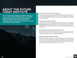 Our focus is the future of technology.
Every single business, industry and government agency is affected by the fu-
ture of technology. Because FTI does not cover one single industry or vertical,
we are uniquely positioned to help you and your leadership team understand
the broader horizon.
We use a data-driven process.
Forecasting is a science, one that we have been reﬁning for more than a dec-
ade. In fact, FTI’s six-part methodology has been featured in the Harvard
Business Review. We don’t gaze into a crystal ball—and we don’t rely on fo-
cus groups to tell us what’s trendy. Our research and forecasting models are
data-driven.
We help R&D teams understand what’s next.
When dedicated researchers are focused on their everyday work, it can be
hard to see around corners. FTI helps R&D teams understand their research
within the broader context of emerging technologies.
We help Leaders map their futures.
Smart leaders need to know not just the emerging sources of disruption and
opportunity, but what strategies to create in the present. FTI equips leaders
with the tools necessary to future-proof their strategies against new technol-
ogies and tech trends. We empower leaders to know where they are today,
and how that informs where they should be tomorrow.
ABOUT THE FUTURE
TODAY INSTITUTE
We are futurists. We investigate emerging technology in
order to answer “What’s the future of X?” for our global
client base. We help leaders, teams and individuals
forecast the future so they can make better, more
informed decisions, even as their organizations face great
disruption caused by technology.
© 2017 Future Today Institute146
 