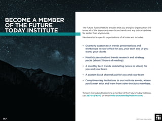 The Future Today Institute ensures that you and your organization will
know all of the important near-future trends and any critical updates
far earlier than anyone else.
Membership is open to organizations of all sizes and includes:
• Quarterly custom tech trends presentations and
workshops in your ofﬁce for you, your staff and (if you
want) your clients
• Monthly personalized trends research and strategy
packs (about 3 hours of reading)
• A monthly tech trends debrieﬁng (voice or video) for
you and your team
• A custom Slack channel just for you and your team
• Complimentary invitations to our Institute events, where
you’ll meet with and learn from other Institute members.
To learn more about becoming a member of the Future Today Institute,
call 267-342-4300 or email hello@futuretodayinstitute.com.
BECOME A MEMBER
OF THE FUTURE
TODAY INSTITUTE
© 2017 Future Today Institute147
 