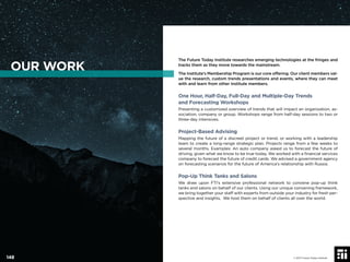 The Future Today Institute researches emerging technologies at the fringes and
tracks them as they move towards the mainstream.
The Institute’s Membership Program is our core offering. Our client members val-
ue the research, custom trends presentations and events, where they can meet
with and learn from other Institute members.
One Hour, Half-Day, Full-Day and Multiple-Day Trends
and Forecasting Workshops
Presenting a customized overview of trends that will impact an organization, as-
sociation, company or group. Workshops range from half-day sessions to two or
three-day intensives.
Project-Based Advising
Mapping the future of a discreet project or trend, or working with a leadership
team to create a long-range strategic plan. Projects range from a few weeks to
several months. Examples: An auto company asked us to forecast the future of
driving, given what we know to be true today. We worked with a ﬁnancial services
company to forecast the future of credit cards. We advised a government agency
on forecasting scenarios for the future of America’s relationship with Russia.
Pop-Up Think Tanks and Salons
We draw upon FTI’s extensive professional network to convene pop-up think
tanks and salons on behalf of our clients. Using our unique convening framework,
we bring together your staff with experts from outside your industry for fresh per-
spective and insights. We host them on behalf of clients all over the world.
OUR WORK
© 2017 Future Today Institute148
 