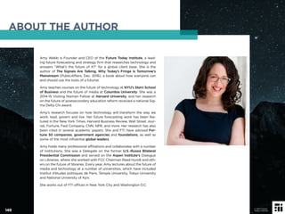 Amy Webb is Founder and CEO of the Future Today Institute, a lead-
ing future forecasting and strategy ﬁrm that researches technology and
answers “What’s the future of X?” for a global client base. She is the
author of The Signals Are Talking, Why Today’s Fringe Is Tomorrow’s
Mainstream (PublicAffairs, Dec. 2016), a book about how everyone can
and should use the tools of a futurist.
Amy teaches courses on the future of technology at NYU’s Stern School
of Business and the future of media at Columbia University. She was a
2014-15 Visiting Nieman Fellow at Harvard University, and her research
on the future of postsecondary education reform received a national Sig-
ma Delta Chi award.
Amy’s research focuses on how technology will transform the way we
work, lead, govern and live. Her future forecasting work has been fea-
tured in the New York Times, Harvard Business Review, Wall Street Jour-
nal, Fortune, Fast Company, CNN, NPR, and more. Her research has also
been cited in several academic papers. She and FTI have advised For-
tune 50 companies, government agencies and foundations, as well as
some of the most inﬂuential global leaders.
Amy holds many professional afﬁliations and collaborates with a number
of institutions. She was a Delegate on the former U.S.-Russia Bilateral
Presidential Commission and served on the Aspen Institute’s Dialogue
on Libraries, where she worked with FCC Chairman Reed Hundt and oth-
ers on the future of libraries. Every year, Amy lectures about the future of
media and technology at a number of universities, which have included
Institut d’études politiques de Paris, Temple University, Tokyo University
and National University of Kyiv.
She works out of FTI ofﬁces in New York City and Washington D.C.
ABOUT THE AUTHOR
149
© 2017 Future
Today Institute
 