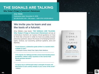 We invite you to learn and use
the tools of a futurist.
Amy Webb’s new book: THE SIGNALS ARE TALKING:
Why Today’s Fringe is Tomorrow’s Mainstream arrives at
a fortuitous moment, as it gives critical guidance on how
to think like a futurist in order to most accurately answer
pressing questions about the future of emerging technol-
ogies, science, our economy, political systems, and civil
liberties.
“A rare treasure: a substantive guide written in a narrative that’s
a delight to read.”
—Christopher Graves, Global Chair, Ogilvy Public Relations
“[The Signals Are Talking] provides several brain-bending future
possibilities...Webb’s stellar reputation in this red-hot ﬁeld
should generate demand.”
—Booklist
“A logical way to sift through today’s onslaught of events and
information to spot coming changes in your corner of the world.”
—KIRKUS
150
© 2017 Future
Today Institute
THE SIGNALS ARE TALKING
Why Today’s Fringe is Tomorrow’s Mainstream
Amy Webb
Publication date: December 6, 2016
$27.99/34.99 CAN • 336 pages • ISBN 978-1-61039-666-0
 