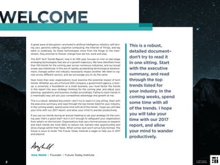 A great wave of disruption—anchored in artiﬁcial intelligence, robotics, self-driv-
ing cars, genomic editing, cognitive computing, the Internet of Things, and big
data—is underway. As these technologies move from the fringe to the main-
stream, they promise to forever change how we live, work and play.
The 2017 Tech Trends Report, now in its 10th year, focuses on mid- to late-stage
emerging technologies that are on a growth trajectory. We have identiﬁed more
than 150 trends for the coming year across numerous industries, and our broad
scope was intentional. In this era of rapidly accelerating technological advance-
ment, changes within one industry necessarily impact another. We listen to sig-
nals across different sectors, and we encourage you to do the same.
Now more than ever, organizations must examine the potential impact of tech
trends. Whether you are a Fortune 500 company, a government agency, a start-
up, a university, a foundation or a small business, you must factor the trends
in this report into your strategic thinking for the coming year, and adjust your
planning, operations and business models accordingly. Failing to track trends in
a meaningful way will put your competitive advantage and growth at risk.
This is a robust, detailed document—don’t try to read it in one sitting. Start with
the executive summary, and read through the top trends listed for your industry.
In the coming weeks, spend some time with all of the trends. I hope you will take
your time with our 2017 report, and allow your mind to wander productively.
If you use our trends during an annual meeting to set your strategy for the com-
ing year, that’s a good start—but it isn’t enough to safeguard your organization
from what’s on the horizon. Organizations that use a formal process to research
and track trends are more likely to reduce risk, harness new opportunities and
drive change within their ﬁelds. What comes next won’t arrive fully formed. The
future is yours to build. The Future Today Institute is eager to help you in 2017
and beyond.
This is a robust,
detailed document–
don’t try to read it
in one sitting. Start
with the executive
summary, and read
through the top
trends listed for
your industry. In the
coming weeks, spend
some time with all
of the trends. I hope
you will take your
time with our 2017
report, and allow
your mind to wander
productively.
Amy Webb | Founder | Future Today Institute
2
© 2017 Future
Today Institute
 