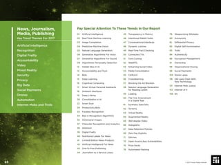 Pay Special Attention To These Trends In Our Report
01 Artiﬁcial Intelligence
02 Real-Time Machine Learning
03 Image Completion
04 Predictive Machine Vision
05 Natural Language Generation
06 Generative Algorithms For Voice
07 Generative Algorithms For Sound
09 Algorithmic Personality Detection
12 Hidden Bias in AI
13 Accountability and Trust
14 Bots
15 Deep Learning
16 Cognitive Computing
17 Smart Virtual Personal Assistants
18 Ambient Interfaces
19 Deep Linking
20 Consolidation in AI
22 Smart Dust
29 Productivity Bots
33 Faceless Recognition
34 Bias in Recognition Algorithms
35 Adversarial Images
37 Character Recognition and Analytics
38 Attention
39 Digital Frailty
40 Nutritional Labels For News
41 Limited-Edition News Products
42 Artiﬁcial Intelligence For News
43 One-To-Few Publishing
44 Journalism as a Service (Jaas)
45 Transparency in Metrics
46 Intentional Rabbit Holes
47 Conversational Interfaces
48 Dynamic Listicles
49 Real-Time Fact Checking
50 Connected TVs
51 Cord Cutting
52 WebRTC
53 Streaming Social Video
54 Media Consolidation
55 CARv2.0
56 Crowdlearning
57 Blocking the Ad Blockers
58 Natural Language Generation
for Reading Levels
59 Leaking
60 The First Amendment
in a Digital Age
61 Synthetic Data Sets
62 Torrents
63 Virtual Reality
64 Augmented Reality
65 360-degree Video
66 Holograms
67 Data Retention Policies
69 Zero Day Exploits
71 Glitches
73 Open Source App Vulnerabilities
75 Prize Hacks
76 Automated Hacking
79 Weaponizing Wikileaks
80 Anonymity
81 Differential Privacy
82 Digital Self-Incrimination
83 Trolls
84 Authenticity
86 Encryption Management
91 Ownership
93 Organizational Doxing
96 Social Payments
103 Drone Lanes
118 Old Laws Clash With
New Technology
121 Internet Mob Justice
157 Internet of X
158 5G
News, Journalism,
Media, Publishing
Key Trend Themes For 2017
Artiﬁcial Intelligence
Recognition
Digital Frailty
Accountability
Video
Mixed Reality
Security
Privacy
Big Data
Social Payments
Drones
Automation
Internet Mobs and Trolls
© 2017 Future Today Institute23
 