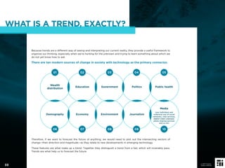 WHAT IS A TREND, EXACTLY?
Because trends are a different way of seeing and interpreting our current reality, they provide a useful framework to
organize our thinking, especially when we’re hunting for the unknown and trying to learn something about which we
do not yet know how to ask.
There are ten modern sources of change in society with technology as the primary connector.
Therefore, if we want to forecast the future of anything, we would need to plot out the intersecting vectors of
change—their direction and magnitude—as they relate to new developments in emerging technology.
These features are what make up a trend. Together they distinguish a trend from a fad, which will invariably pass.
Trends are what help us to forecast the future.
Wealth
distribution
Education Government Politics Public health
Demography Economy Environment Journalism
Media
(our individual and
collective use of social
networks, chat services,
digital video channels,
photo sharing services
and so on)
01
06
02
07
03
08
04
09
05
10
33
© 2017 Future
Today Institute
 