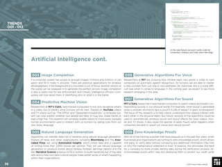 36 © 2017 Future Today Institute
TRENDS
001 - 013
006 Generative Algorithms For Voice
Researchers at MIT are studying how children learn new words in order to train
computers on automatic speech recognition. As humans, we are able to master
a new concept from just one or two examples; for machines, this is a more difﬁ-
cult task when it comes to language. In the coming year, we expect to see more
research emerging in this area.
007 Generative Algorithms For Sound
MIT’s CSAIL researchers have trained computers to watch videos and predict cor-
responding sounds in our physical world. For example, what sound is generated
when a wooden drumstick taps a couch? A pile of leaves? A glass windowpane?
The focus of this research is to help robots understand how objects interact with
each other in the physical realm. But future versions of the algorithms could be
used to automatically produce sound and sound effects for news videos, mov-
ies and TV shows. It also raises the specter of audio fraud—what happens when
computers are able to spoof our voices and natural sound?
008 Zero-Knowledge Proofs
With all of the hacking scandals that have plagued us in the past few years, smart
businesses and organizations are turning to zero-knowledge proofs, which allows
one party to verify data without conveying any additional information (like how
or why the mathematical statement is true). In essence, this eliminates the need
for a company to store private identity data during the veriﬁcation process. Ze-
ro-knowledge proofs aren’t new, but deploying them to protect our credit cards
003 Image Completion
If a computer system has access to enough images—millions and millions—it can
patch and ﬁll in holes in pictures. There are practical applications for amateur
photographers: if the foreground of a mountain is out of focus, another version of
the scene can be swapped in to generate the perfect picture. Image completion
is also a useful tool for law enforcement and military intelligence ofﬁcers—com-
puters can now assist them in identifying who or what is in the frame.
004 Predictive Machine Vision
Researchers at MIT’s CSAIL have trained computers to not only recognize what’s
in a video, but to predict what humans will do next. Trained on YouTube videos
and TV shows such as “The Ofﬁce” and “Desperate Housewives,” a computer sys-
tem can now predict whether two people are likely to hug, kiss, shake hands or
slap a high ﬁve. This research will someday enable robots to more easily navigate
human environments—and to interact with us humans by taking cues from our
own body language.
005 Natural Language Generation
Algorithms can transfer data into a narrative using natural language generation.
Dozens of news and other organizations, including Bloomberg and the Asso-
ciated Press, are using Automated Insights, which mines data and is capable
of writing more than 2,000 stories per second. They will use natural language
generation to produce stories about fantasy football, earnings reports and the
like. Narrative Science employs its NLG system to build narratives out of big data
sets and to help non-data science people make better sense of what’s happening
within their organizations.
Artiﬁcial Intelligence cont.
© 2017 Future Today Institute
In the near-future, we won’t write code for
computers. Instead, we’ll train them like dogs.
36
 
