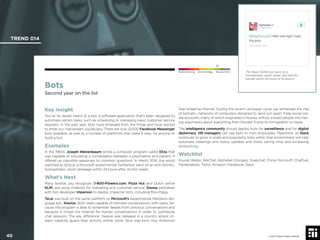 © 2017 Future Today Institute
Bots
Second year on the list
Key Insight
You’ve no doubt heard of a bot: a software application that’s been designed to
automate certain tasks, such as scheduling or managing basic customer service
requests. In the past year, bots have emerged from the fringe and have started
to enter our mainstream vocabulary. There are now 12,000 Facebook Messenger
bots available, as well as a number of platforms that make it easy for anyone to
build a bot.
Examples
In the 1960s, Joseph Weizenbaum wrote a computer program called Eliza that
was capable of simulating a conversation between a psychiatrist and patient. It
offered up plausible responses to common questions. In March 2016, the world
watched as @Tai.ai, a Microsoft experimental Twitterbot, went on an anti-Semitic,
homophobic, racist rampage within 24 hours after its ﬁrst tweet.
What’s Next
Many brands you recognize (1-800-Flowers.com, Pizza Hut and Dutch airline
KLM) are using chatbots for marketing and customer service. Disney partnered
with bot developer Imperson to deploy character bots, including Miss Piggy.
Tai.ai was built on the same platform as Microsoft’s experimental Mandarin-lan-
guage bot, Xiaoice. Both were capable of intimate conversations with users, be-
cause the program is able to remember details from previous conversations and
because it mined the Internet for human conversations in order to synthesize
chat sessions. The key difference: Xiaoice was released in a country where cit-
izens carefully guard their activity online, while Tai.ai was born into America’s
free-wheeling internet. During the recent campaign cycle, we witnessed the rise
of botnets—networks of computers designed to send out spam. Fake social me-
dia accounts, many of which originated in Russia, artfully tricked people into hav-
ing arguments about everything from Donald Trump to immigration to taxes.
The intelligence community should deploy bots for surveillance and for digital
diplomacy. HR managers can use bots to train employees. Meantime, as Slack
continues to grow in scale and popularity, bots within that environment will help
automate meetings and status updates and more, saving time and increasing
productivity.
Watchlist
Russia; Weibo; WeChat; Alphabet (Google); Snapchat; China; Microsoft; Chatfuel;
Pandorabots; Twilio; Amazon; Facebook; Slack
The Tay.ai Twitter bot went on a
homophobic, sexist, racist, anti-Semitic
bender within 24 hours of its launch.
TREND 014
40 © 2017 Future Today Institute
Needs Monitoring Informs Strategy Requires Action
 