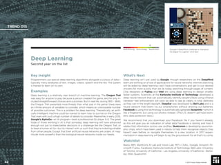 © 2017 Future Today Institute
Deep Learning
Second year on the list
Key Insight
Programmers use special deep learning algorithms alongside a corpus of data—
typically many terabytes of text, images, videos, speech and the like. The system
is trained to learn on its own.
Examples
Deep learning is a relatively new branch of machine learning. The Oregon Trail
was easy for anyone to play because a person created the game, and he only in-
cluded straightforward choices and outcomes. But in real life, during 1810 - 1840,
the Oregon Trail presented more threats than what was in the game: there were
an inﬁnite amount of variables to consider, which means an unknowable number
of possible outcomes. This is a problem for deep learning. Theoretically, an artiﬁ-
cially intelligent machine could be trained to learn how to survive on the Oregon
Trail, even with such a high number of details to consider. Meanwhile, in early 2016,
Google’s AlphaGo—an AI program—beat a professional Go player 5-0. The great
hope of those working in AI is that someday, deep learning will have advanced
enough not just to make better decisions in a challenge like the Oregon Trail, or
to beat a human at Go—but to interact with us such that they’re indistinguishable
from other people. Except that their artiﬁcial neural networks are orders of mag-
nitude more powerful than the biological neural networks inside our heads.
What’s Next
Deep learning isn’t just used by Google, though researchers on the DeepMind
team are working on a host of applications for neural networks. Internet searching
will be aided by deep learning—we’ll have conversations and get to our desired
answers far more quickly than we do today searching through pages of content.
Chip designers at Fujitsu and Intel are using deep learning to design smaller,
faster systems. Scientists at the Karlsruhe Institute of Technology developed a
deep neural network that can automatically identify people’s faces using infrared
cameras—law enforcement will soon be able to see as clearly in total darkness
as they can in the bright daylight. DeepEar was developed by Bell Labs and is a
neural network that listens via our smartphones without draining our batteries.
Facebook is using this technology to automatically generate faceprints—which is
like a ﬁngerprint, but using our photos instead. (The U.S. doesn’t yet have biom-
etric data protection laws.)
We recommend that you download your Facebook ﬁle if you haven’t already,
as this will give you an indication of what data Facebook is storing and how it
relates that information across user proﬁles. Qualcomm is developing neuromor-
phic chips, which have been used in robots to help them recognize objects they
haven’t seen before, or navigate themselves to a new location. In 2017, experi-
mentation in deep learning will begin to lay the groundwork for all that’s to come.
Watchlist
Baidu; IBM; Stanford’s AI Lab and Vision Lab; MIT’s CSAIL; Google; Amazon; Mi-
crosoft; Fujitsu, Facebook; Karlsruhe Institute of Technology; Bell Labs; University
of Toronto; University of California - Los Angeles, University of California - Berke-
ley; NSA; Qualcomm
Google’s DeepMind challenge a champion
Go player to a game—and won.
TREND 015
42 © 2017 Future Today Institute
Needs Monitoring Informs Strategy Requires Action
 