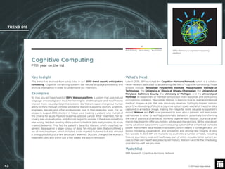 © 2017 Future Today Institute
Cognitive Computing
Fifth year on the list
Key Insight
This trend has evolved from a key idea in our 2010 trend report: anticipatory
computing. Cognitive computing systems use natural language processing and
artiﬁcial intelligence in order to understand our intentions.
Examples
By now, you will have heard of IBM’s Watson platform, a system that uses natural
language processing and machine learning to enable people and machines to
interact more naturally. Cognitive systems like Watson super-charge our human
ability to think through complex problems. Watson is assisting doctors, scientists,
engineers, lawyers and other professionals now in their everyday work. For ex-
ample, in August 2016, doctors in Tokyo were treating a patient who met all of
the criteria for acute myeloid leukemia, a blood cancer. After treatment, her re-
covery was unusually slow, and doctors began to wonder if there was something
else wrong. Yet their reading of the patient’s medical data kept pointing to acute
myeloid leukemia. They fed the patient’s data into Watson, which crunched her
genetic data against a larger corpus of data. Ten minutes later, Watson offered a
set of new diagnoses, which included acute myeloid leukemia but also showed
a strong possibility of a rare secondary leukemia. Doctors changed the woman’s
treatment plan, and within just a few weeks she was in remission.
What’s Next
Late in 2016, IBM launched the Cognitive Horizons Network, which is a collabo-
rative network dedicated to accelerating the ﬁeld of cognitive computing. Those
schools include: Rensselaer Polytechnic Institute, Massachusetts Institute of
Technology, the University of Illinois at Urbana-Champaign, the University of
Maryland, Baltimore County, the University of Michigan, and the University of
Montreal. AI researchers at member schools will share resources and work jointly
on cognitive problems. Meanwhile, Watson is learning how to read and interpret
medical images—a job that was previously reserved for highly-trained radiolo-
gists. One interesting offshoot: a cognitive system could read all of the other data
captured in a medical image, making the image far more valuable to a patient’s
record. Watson and CVS have partnered to learn about patients and their medi-
cal histories in order to red-ﬂag problematic behaviors, potentially transforming
the role of your local pharmacist. Working together with Watson, your local phar-
macist may begin to offer you holistic advice and interventions. IBM is now devel-
oping advanced data-centric supercomputing systems that will embed compute
power everywhere data resides in a system, which means a convergence of an-
alytics, modeling, visualization, and simulation, and driving new insights at very
fast speeds. In 2017, IBM will make its big push into a number of ﬁelds, including
ﬁnance, journalism, retail and healthcare, part of which includes better patient ac-
cess to their own health and prescription history. Watson—and for the time being,
your doctor—will see you now.
Watchlist
IBM Research, Cognitive Horizons Network
IBM’s Watson is a cognitive computing
platform.
TREND 016
43 © 2017 Future Today Institute
Needs Monitoring Informs Strategy Requires Action
 