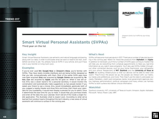 © 2017 Future Today Institute
Smart Virtual Personal Assistants (SVPAs)
Third year on the list
Key Insight
Smart Virtual Personal Assistants use semantic and natural language processing,
along with our data, in order to anticipate what we want or need to do next...even
before we know to ask. You already have an SVPA in your phone, and you’ll have
one in your kitchen or living room soon.
Examples
If you’ve ever used Siri, Google Now or Amazon’s Alexa, you’re familiar with
SVPAs. They have nearly invisible interfaces and are being further designed so
that you talk, conversationally, with them. Most of the earlier SVPA apps have
now been acquired. Emu was acquired by Google, Donna was acquired by Ya-
hoo, Cue was acquired by Apple...and the list goes on. When it was still ac-
tive, Emu was a clever stand-in for a personal secretary. It would monitor the
conversation and automatically make suggestions as two people texted. If you
asked your friend to see a movie, Emu would immediately geolocate both of
you, suggest a nearby theater and show ﬁlms and times, then check your calen-
dars for your availability. It would even display a preview for you to watch. Once
it determined the best time for you to meet, it would help you purchase tickets
and enter all the data into your calendar. And it did all of this inside a single mo-
bile application. This illustrates what to expect soon. According to what we’ve
learned from product teams throughout the tech industry, a new wave of virtual
assistants will continue to surface in the coming year.
What’s Next
SVPAs will become more pervasive in 2017. There are a number of devices launch-
ing in the coming year. Watch for Alexa-like products from Alphabet and Apple.
In addition to hardware, you’ll ﬁnd a number of SVPA apps coming to market that
will help you do everything from schedule appointments to feed you real-time
information as you watch news programs. You’ll also see SVPAs hidden through-
out other connected devices, such as your home thermostat, your refrigerator
and your phone. Researchers at MIT, Stanford, and the University of Texas at
Austin are building infrastructure so that our devices will be able to listen and
watch: They’ll know the places we go, the people we interact with, our habits,
our tastes and preferences, and more. Then they’ll use this data to anticipate our
needs. Marketers, credit card companies, banks, local government agencies (po-
lice, highway administration), political campaigns and many others can harness
SVPAs to both surface and deliver critical information.
Watchlist
Stanford University; MIT; University of Texas at Austin; Amazon; Apple; Alphabet;
Microsoft; Yahoo; Robin Labs; IBM.
Amazon’s Echo is an SVPA for your living
room.
TREND 017
44 © 2017 Future Today Institute
Needs Monitoring Informs Strategy Requires Action
 
