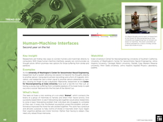 © 2017 Future Today Institute
Human-Machine Interfaces
Second year on the list
Key Insight
Researchers are ﬁnding new ways to connect humans and mammals directly to
computers. With these human-machine interfaces, people can communicate via
thought alone. Which promises new options for those suffering from stroke and
paralysis.
Examples
At the University of Washington’s Center for Sensorimotor Neural Engineering,
researchers built a system allowing one person to transmit his thoughts directly
to another person. Using electrical brain recordings and a form of magnetic stim-
ulation, one researcher sent a brain signal to another person elsewhere on cam-
pus, causing his ﬁnger to tap a keyboard. Meanwhile, researchers at the Center
for Neuroengineering at Duke University have built a real-life Iron Man suit, al-
lowing a young man suffering from complete paralysis of his lower body to walk
out onto a soccer ﬁeld and kick the ﬁrst ball of the World Cup.
What’s Next
The team at Duke is now working on a so-called “Brainet,” which connects the
brains of a group of mammals to harness and direct their neural activity. One
successful experiment: to see if networking rats together would allow researchers
to solve a basic forecasting problem that individual rats struggled to complete
on their own. In every trial, the Brainet successfully solved the problem, and per-
formance improved the more the rats worked together. This work has a practical
and altruistic purpose: to help victims of stroke or traumatic brain injury regain
their cognitive abilities and motor function. Rather than having to relearn, they
need only reload those memories.
Watchlist
Duke University’s Center for Neuroengineering; University of Southern California;
University of Washington’s Center for Sensorimotor Neural Engineering; Johns
Hopkins University; Carnegie Mellon University; Starlab; Case Western Reserve
University; Penn State University; Johns Hopkins Applied Physics Laboratory;
DARPA.
Dr. Miguel Nicolelis and his team of researchers
at the Center for Neuroengineering at Duke
University are researching how to connect our
brains to machines. This brain-controlled car
is being operated by a rhesus monkey, whose
brains are similar to ours.
TREND 021
48 © 2017 Future Today Institute
Needs Monitoring Informs Strategy Requires Action
 