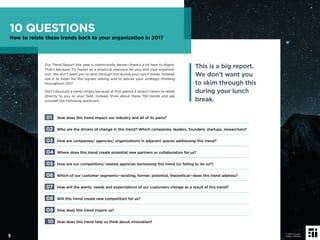 Our Trend Report this year is intentionally dense—there’s a lot here to digest.
That’s because it’s meant as a practical resource for you and your organiza-
tion. We don’t want you to skim through this during your lunch break. Instead,
use it to listen for the signals talking and to advise your strategic thinking
throughout 2017.
Don’t discount a trend simply because at ﬁrst glance it doesn’t seem to relate
directly to you or your ﬁeld. Instead, think about these 159 trends and ask
yourself the following questions:
01 How does this trend impact our industry and all of its parts?
02 Who are the drivers of change in this trend? Which companies, leaders, founders, startups, researchers?
03 How are companies/ agencies/ organizations in adjacent spaces addressing this trend?
04 Where does this trend create potential new partners or collaborators for us?
05 How are our competitors/ related agencies harnessing this trend (or failing to do so?)
06 Which of our customer segments—existing, former, potential, theoretical—does this trend address?
07 How will the wants, needs and expectations of our customers change as a result of this trend?
08 Will this trend create new competitors for us?
09 How does this trend inspire us?
10 How does this trend help us think about innovation?
This is a big report.
We don’t want you
to skim through this
during your lunch
break.
10 QUESTIONS
How to relate these trends back to your organization in 2017
5
© 2017 Future
Today Institute
 