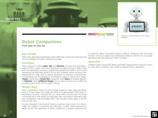 © 2017 Future Today Institute
Robot Companions
First year on the list
Key Insight
After many years being developed inside of R&D labs, we are now starting to see
the ﬁrst generation of robot companions emerge.
Examples
Many countries, including Japan, Italy, and Germany, will soon face rapid demo-
graphic shifts. In Japan, one in four people are now age sixty-ﬁve or older—there
aren’t enough people working to support both retirees and children. Science and
technology will eventually stand in for the lack of people: robots will assist with
everything from elder care, to medical assistance, to everyday companionship.
Unsurprisingly, this ﬁrst generation of companion robots is being built in Japan:
Toyota is launching its Kirobo Mini companion, while Sharp has already debuted
its RoboHon. When SoftBank’s Pepper went on sale at the very end of 2015, the
company sold all 1,000 units in under a minute.
What’s Next
Within a generation, there will not be enough people to make Japanese society
work as it does today—but Japan isn’t alone in its demographic shift. Many in-
dustrialized countries, including the U.S., could suffer the same fate. For those
concerned that AI and robots will take away jobs, that doesn’t necessarily take
into consideration that we already didn’t have enough citizens ready to do the
work on their own.
Anyone interested in the future of robotics would be wise to look not to Silicon
Valley, but instead to universities and R&D labs in Japan, where extensive re-
search on the next generation of robot companions is already underway. Out
of necessity, robots—mechanical systems, artiﬁcial intelligence, and automated
services—will act as productive, emotionally-intelligent stand-ins for a younger
generation that was simply too small in numbers.
Watchlist
SoftBank; Sharp; Toyota; MIT Media Lab; Buddy; Nanyang Technological Universi-
ty; Sony; Tokyo University; Johns Hopkins Applied Physics Laboratory;
Pepper is a robot companion from Japan’s
SoftBank.
TREND 024
51 © 2017 Future Today Institute
Needs Monitoring Informs Strategy Requires Action
 