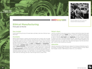 © 2017 Future Today Institute
Ethical Manufacturing
First year on the list
Key Insight
Could robots bring the end of forced labor and lead a new era of ethical manu-
facturing?
Examples
Recent advancements in robotics are proving that soon, humans may no longer
be required to perform labor-intensive manufacturing jobs. While this certainly
means that people will be out of certain kinds of work, it does imply the end of
bonded, forced and child labor—not to mention slavery—which unfortunately has
become commonplace in places like China, the Philippines and Bangladesh. In
October 2016, a Canadian court allowed a lawsuit brought by Eritrean workers
against Nevsun Resources, a mining company: it was the ﬁrst time in history that
a tort claim for modern slavery went ahead in Canada. Meanwhile, in September,
the Associated Press published a searing account of foreign ﬁshing workers, con-
ﬁned and forced to work on U.S. ﬁshing boats. The AP’s investigation revealed a
disturbing present-day reality: men are forced to use buckets instead of toilets,
suffer sores from bed bugs and don’t have enough food to sustain them.
What’s Next
Look for a number of new advancements in robotics that further reduce the need
for human labor, such as the Sewbo, which is similar to a traditional sewing ma-
chine but also has a smart robotic arm, allowing it to both sew and assemble
an item of clothing. Elon Musk’s giant Gigafactory will soon employ hundreds
of robotic arms and “automated guided vehicles,” essentially mobile robots that
transport items from one area to another. There could be models available for the
future sooner than you might think. Manufacturing regions, like Ohio and Michi-
gan, could ﬁnd their workforces disrupted.
Watchlist
National Association of Manufacturers; Alliance For American Manufacturing; Te-
sla; Sewbo; Carnegie Mellon University; MIT’s Interactive Robotics Group; Alpha-
bet (Google); Amazon; ABB Robotics; Aethon Inc.; ULC Robotics.
Factories staffed with robots could mean
the end of harsh working conditions.
TREND 026
53 © 2017 Future Today Institute
Needs Monitoring Informs Strategy Requires Action
 