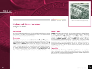 © 2017 Future Today Institute
Universal Basic Income
First year on the list
Key Insight
An unconditional, guaranteed income for everyone within a country—a concept
made popular in the 1960s—is being debated once again in the wake of automa-
tion, advanced robotics and artiﬁcial intelligence.
Examples
The origins of universal basic income (UBI) date back to Thomas Paine who, in a
1797 essay, theorized that governments should pay citizens £15 a year. There have
been a number of universal basic income (UBI) experiments. In the 1970s, the Ca-
nadian province of Manitoba began sending UBI checks to all of its residents. An
economist analyzed the program, which only lasted a few years, and discovered
that life improved signiﬁcantly: kids stayed in school, fewer people wound up in
the hospital, and many reported that their quality of life overall was better. UBI
has had its share of supporters throughout history, from Dr. Martin Luther King,
Jr., to the Nixon Administration, to far-right economist Milton Friedman.
What’s Next
Finland has just launched a two-year UBI pilot study. A randomly-selected group
of 2,000 - 3,000 citizens will begin receiving a monthly stipend of 560 Euros
(or about $600 dollars.) Y-Combinator, the storied Silicon Valley incubator of
hot tech startups such as Reddit, Wufoo and Rapportive, is sponsoring a UBI
program in Oakland, California. In June 2016, Swiss voters rejected a UBI initi-
ative guaranteeing citizens around $2,500 a month. Critics of UBI argue that if
citizens are simply handed a wad of cash each month, they won’t spend it on
preventative health or nutritious food, and that they will be less inclined to work.
Proponents say that our fast-approaching robotics era will render many out of
work anyway—and that a UBI will help insure our country against an imminent
implosion in the job market.
Watchlist
Stanford Center for Philanthropy and Civil Society; White House Council of Eco-
nomic Advisors; American Enterprise Institute; Oxford University’s Carl Benedikt
Frey and Michael Osborne; Finland; Netherlands; Norway; Sweden; Organization
for Economic Co-operation and Development.
TREND 027
54 © 2017 Future Today Institute
Needs Monitoring Informs Strategy Requires Action A UBI would guarantee income for everyone.
 
