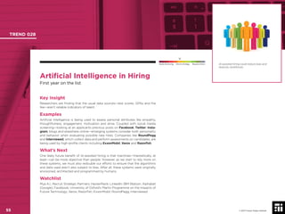 © 2017 Future Today Institute
Artiﬁcial Intelligence in Hiring
First year on the list
Key Insight
Researchers are ﬁnding that the usual data sources—test scores, GPAs and the
like—aren’t reliable indicators of talent.
Examples
Artiﬁcial Intelligence is being used to assess personal attributes like empathy,
thoughtfulness, engagement, motivation and drive. Coupled with social media
screening—looking at an applicants previous posts on Facebook, Twitter, Insta-
gram, blogs and elsewhere online—emerging systems consider both personality
and behavior when evaluating possible new hires. Companies like RoundPegg
and Interviewed, which collect data and perform assessments on candidates, are
being used by high-proﬁle clients including ExxonMobil, Xerox and Razorﬁsh.
What’s Next
One likely future beneﬁt of AI-assisted hiring is that machines—theoretically, at
least—can be more objective than people. However, as we start to rely more on
these systems, we must also redouble our efforts to ensure that the algorithms
and data used aren’t also subject to bias. After all, these systems were originally
envisioned, architected and programmed by humans.
Watchlist
Mya A.I.; Recruit Strategic Partners; HackerRank; LinkedIn; IBM Watson; Alphabet
(Google); Facebook; University of Oxford’s Martin Programme on the Impacts of
Future Technology; Xerox; Razorﬁsh; ExxonMobil; RoundPegg; Interviewed.
AI-assisted hiring could reduce bias and
diversity workforces.
TREND 028
55 © 2017 Future Today Institute
Needs Monitoring Informs Strategy Requires Action
 