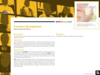 © 2017 Future Today Institute
Faceless Recognition
Second year on the list
Key Insight
Technology has made it possible to recognize who you are, even without a clear
image of your face.
Examples
German researchers have discovered how to create thermal faceprints by taking
heat maps of our faces and using machine vision to recognize patterns. Their
technology can accurately identify a face—and in under 35 milliseconds, regard-
less of the amount of lighting or the facial expressions people make. (See Trend
20, Deep Learning.)
What’s Next
San Diego-based KnuEdge built a military-grade platform capable of recognizing
our individual voices, even in a noisy environment. Founded by NASA’s former
Chief Administrator and its Chief Technology Ofﬁcer, KnuEduge recently hired
world-class voice impersonators to see if they could fool the system, but the
technology prevailed every time.
MIT researchers have learned that WiFi can now identify you just by bouncing
signals around—your unique shape and posture are used to reveal who you are,
even in a crowded room of people. Emerging research has shown that WiFi can
be used to recognize what a person is saying or writing with a pen—simply by
analyzing the WiFi signals altered by our bodies. Which means that soon, we’ll
see through walls.
Watchlist
KnuEdge; MIT Media Lab; DARPA; Alphabet (Google)
KnuEdge is a military-grade platform
capable of recognizing our individual voices,
even in a noisy environment.
TREND 033
60 © 2017 Future Today Institute
Needs Monitoring Informs Strategy Requires Action
 