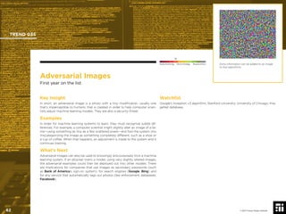 © 2017 Future Today Institute
Adversarial Images
First year on the list
Key Insight
In short, an adversarial image is a photo with a tiny modiﬁcation, usually one
that’s imperceptible to humans, that is created in order to help computer scien-
tists adjust machine learning models. They are also a security threat.
Examples
In order for machine learning systems to learn, they must recognize subtle dif-
ferences. For example, a computer scientist might slightly alter an image of a lla-
ma—using something as tiny as a few scattered pixels—and fool the system into
miscategorizing the image as something completely different, such as a shoe or
a cup of coffee. When that happens, an adjustment is made to the system and it
continues training.
What’s Next
Adversarial images can also be used to knowingly and purposely trick a machine
learning system. If an attacker trains a model, using very slightly altered images,
the adversarial examples could then be deployed out into other models. There
are implications for companies that use images as secondary passwords (such
as Bank of America’s sign-on system), for search engines (Google, Bing) and
for any service that automatically tags our photos (law enforcement databases,
Facebook).
Watchlist
Google’s Inception v3 algorithm; Stanford University; University of Chicago; Ima-
geNet database.
Extra information can be added to an image
to fool algorithms.
TREND 035
62 © 2017 Future Today Institute
Needs Monitoring Informs Strategy Requires Action
 