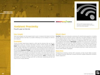 © 2017 Future Today Institute
Ambient Proximity
Fourth year on the list
Key Insight
New technologies can be programmed to push or receive information to/ from
our mobile devices—and also our bodies—tethering us to an always-on informa-
tion network.
Examples
You’ve no doubt heard about beacons, which are tiny devices that can be pro-
grammed to push (or receive) information to/from mobile phones using Blue-
tooth. We are located on nearby networks, as sensors use our personal informa-
tion and collect data about our experiences. These beacons become aware once
you’re near them. All of this will get more exciting once beacons are connected to
the emerging Internet of Things, which will network data from everyday items to
enable entrepreneurs to make smarter real-time decisions. For instance, beacons
placed on an in-store display could report how many customers stop to look at a
particular running shoe, and how many try on that shoe or merely skip over it and
look at a different one instead. A new Internet protocol (IPv6) is emerging and
will power our Internet of Things over WiFi, so that soon, everything we own will
have its own unique identiﬁer.
What’s Next
DoorStat collects and analyzes a wide array of customer demographics, including
gender, age, ethnicity and even mood, in real time. This allows retailers to observe
how shoppers behave while inside of a store and to make adjustments, such as
moving merchandise to other locations or deploying staff who have more (or
less) outgoing personalities. Placemeter quantiﬁes the volume and movements
of pedestrians, cars and bicycles, offering retailers an instantaneous snapshot of
how much pedestrian trafﬁc walks by a storefront, how many of them actually
walk into the store to look at products, and ultimately how many make purchas-
es. In 2017, expect to see more uses of ambient proximity in retail, security, and in
places where people congregate.
Watchlist
Polytechnical University (China); MIT; University of New South Wales (Austral-
ia); Oxford University; BlipTrack, Gimbal, Estimote, Google’s Eddystone, Amazon,
PayPal, Qualcomm.
WiFi and NFC-powered beacons can
recognize us and then deliver information
we can use while shopping.
TREND 036
63 © 2017 Future Today Institute
Needs Monitoring Informs Strategy Requires Action
 