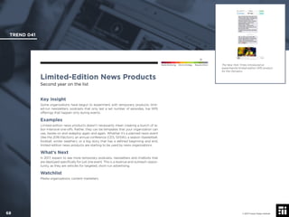 © 2017 Future Today Institute
The New York Times introduced an
experimental limited-edition SMS product
for the Olympics.
TREND 041
68 © 2017 Future Today Institute
Needs Monitoring Informs Strategy Requires Action
Limited-Edition News Products
Second year on the list
Key Insight
Some organizations have begun to experiment with temporary products: limit-
ed-run newsletters, podcasts that only last a set number of episodes, live SMS
offerings that happen only during events.
Examples
Limited-edition news products doesn’t necessarily mean creating a bunch of la-
bor-intensive one-offs. Rather, they can be templates that your organization can
use, iterate on and redeploy again and again. Whether it’s a planned news event
(like the 2016 Election), an annual conference (CES, SXSW), a season (basketball,
football, winter weather), or a big story that has a deﬁned beginning and end,
limited-edition news products are starting to be used by news organizations.
What’s Next
In 2017, expect to see more temporary podcasts, newsletters and chatbots that
are deployed speciﬁcally for just one event. This is a revenue and outreach oppor-
tunity, as they are vehicles for targeted, short-run advertising.
Watchlist
Media organizations; content marketers.
 