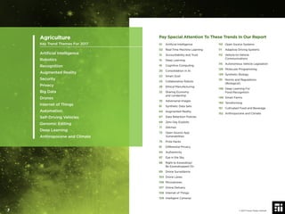 Pay Special Attention To These Trends In Our Report
01 Artiﬁcial Intelligence
02 Real-Time Machine Learning
13 Accountability and Trust
15 Deep Learning
16 Cognitive Computing
20 Consolidation in AI
22 Smart Dust
25 Collaborative Robots
26 Ethical Manufacturing
32 Sharing Economy
and Lendership
35 Adversarial Images
61 Synthetic Data Sets
64 Augmented Reality
67 Data Retention Policies
69 Zero Day Exploits
71 Glitches
73 Open Source App
Vulnerabilities
75 Prize Hacks
81 Differential Privacy
84 Authenticity
87 Eye in the Sky
88 Right to Eavesdrop/
Be Eavesdropped On
89 Drone Surveillance
103 Drone Lanes
106 Microdrones
107 Drone Delivery
108 Internet of Things
109 Intelligent Cameras
110 Open Source Systems
111 Adaptive Driving Systems
112 Vehicle-to-Vehicle
Communications
115 Autonomous Vehicle Legislation
126 Molecular Programming
129 Synthetic Biology
131 Norms and Regulations
(Biological)
148 Deep Learning For
Food Recognition
149 Smart Farms
150 Terraforming
151 Cultivated Food and Beverage
152 Anthropocene and Climate
Agriculture
Key Trend Themes For 2017
Artiﬁcial Intelligence
Robotics
Recognition
Augmented Reality
Security
Privacy
Big Data
Drones
Internet of Things
Automation
Self-Driving Vehicles
Genomic Editing
Deep Learning
Anthropocene and Climate
© 2017 Future Today Institute7
 