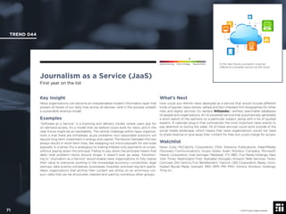 © 2017 Future Today Institute
In the near-future, journalism could be
offered as a broader service via the cloud.
TREND 044
71 © 2017 Future Today Institute
Needs Monitoring Informs Strategy Requires Action
Journalism as a Service (JaaS)
First year on the list
What’s Next
How could you rethink news deployed as a service that would include different
kinds of parcels: news stories; vetted and fact-checked mini-biographies for other
sites and digital services (to replace Wikipedia); veriﬁed, searchable databases
of people and organizations. An AI-powered service that automatically generates
a short report of the opinions on a particular subject, along with a list of quoted
experts. A calendar plug-in that summarizes the most important news events to
pay attention to during the week. All of these services could work outside of the
social media landscape, which means that news organizations would not have
to share revenue or give away their content for free, but could charge for access.
Watchlist
News Corp; McClatchy Corporation; CNN; Advance Publications; iHeartMedia;
Discovery Communications; Grupo Globo; Asahi Shimbun Company; Microsoft;
Hearst Corporation; Axel Springer; Mediaset; ITV; BBC; Fuji Media Holdings; New
York Times; Washington Post; Alphabet (Google); Amazon Web Services; Twilio;
Comcast; 21st Century Fox; Bertelsmann; Viacom; CBS Corporation; Baidu; tronc;
Hubert Burda Meda; Gannett; PBS; NPR; PRI; PRX; Yomirui Shimbun Holdings;
Time Inc.
Key Insight
News organizations can become an indispensable modern information layer that
powers all facets of our daily lives across all devices—and in the process unleash
a sustainable revenue model.
Examples
“Software as a Service” is a licensing and delivery model, where users pay for
on-demand access. It’s a model that we believe could work for news, and in the
near-future might be an inevitability. The central challenge within news organiza-
tions is that there are immediate, acute problems—but reasonable solutions will
require long-term investment in energy and capital. The tension between the two
always results in short-term ﬁxes, like swapping out micro-paywalls for site-wide
paywalls. In a sense, this is analogous to making interest-only payments on a loan,
without paying down the principal. Failing to pay down the principal means that
debt—that problem—sticks around longer. It doesn’t ever go away. Transition-
ing to “Journalism as a Service” would enable news organizations to fully realize
their value to everyone working in the knowledge economy—universities, legal
startups, data science companies, businesses, hospitals, and even big tech giants.
News organizations that archive their content are sitting on an enormous cor-
pus—data that can be structured, cleaned and used by numerous other groups.
 