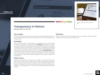 © 2017 Future Today Institute
Metrics will become more transparent in
2017.
TREND 045
72 © 2017 Future Today Institute
Needs Monitoring Informs Strategy Requires Action
Transparency in Metrics
Second year on the list
Watchlist
Nielsen; Chartbeat; YouTube; Instagram; Snapchat; Facebook; Twitter; Alphabet
(Google); all content-producing organizations.
Key Insight
While most companies that publish content on the web are obsessed with met-
rics, historically they’ve kept audience data hidden from staff. We anticipate a sea
change in 2017.
Examples
Metrics are neither easy to ﬁnd nor easy to understand for many working inside
of content organizations. In September 2016, Facebook apologized for display-
ing incorrect numbers of video plays to advertisers and publishers, and said that
it had been showing incorrect metrics for two years as it attempted to challenge
YouTube. Earlier in the year, current and former Facebook staff alleged they were
instructed to suppress conservative news from the site’s “Trending Topics” area.
It goes without saying that metrics can inﬂuence editorial and business decisions,
not to mention how the public interprets the popularity of a story. Most large
news organizations have hired audience engagement and analytics managers as
go-betweens.
What’s Next
Publishers and advertisers will question the validity of metrics that they, them-
selves, cannot verify. Anyone creating content needs to understand the ebb and
ﬂow of trafﬁc and how one piece of content ﬁts into the broader scope of the or-
ganization. We expect to see news and other content organizations develop new
models to bring transparency in metrics to staff—without jeopardizing editorial
integrity.
 