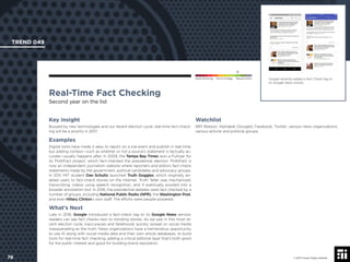 © 2017 Future Today Institute
Google recently added a Fact Check tag to
its Google News stories.
TREND 049
76 © 2017 Future Today Institute
Needs Monitoring Informs Strategy Requires Action
Real-Time Fact Checking
Second year on the list
Watchlist
IBM Watson; Alphabet (Google); Facebook; Twitter; various news organizations;
various activist and political groups.
Key Insight
Buoyed by new technologies and our recent election cycle, real-time fact-check-
ing will be a priority in 2017.
Examples
Digital tools have made it easy to report on a live event and publish in real time,
but adding context—such as whether or not a source’s statement is factually ac-
curate—usually happens after. In 2009, the Tampa Bay Times won a Pulitzer for
its PolitiFact project, which fact-checked the presidential election. PolitiFact is
now an independent journalism website where reporters and editors fact-check
statements made by the government, political candidates and advocacy groups.
In 2011, MIT student Dan Schultz launched Truth Goggles, which originally en-
abled users to fact-check stories on the Internet. Truth Teller was mechanized,
transcribing videos using speech recognition, and it eventually pivoted into a
broader annotation tool. In 2016, the presidential debates were fact checked by a
number of groups, including National Public Radio (NPR), the Washington Post,
and even Hillary Clinton’s own staff. The efforts were people-powered.
What’s Next
Late in 2016, Google introduced a fact-check tag to its Google News service:
readers can see fact checks next to trending stories. As we saw in this most re-
cent election cycle, inaccuracies and falsehoods quickly spread on social media
masquerading as the truth. News organizations have a tremendous opportunity
to use AI along with social media data and their own article databases, to build
tools for real-time fact checking, adding a critical editorial layer that’s both good
for the public interest and good for building brand reputation.
 