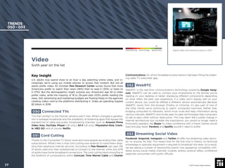 Video
Sixth year on the list
Key Insight
U.S. adults now spend close to an hour a day watching online video, and in-
creasingly we’re using our mobile phones to access that content. But not all
adults prefer video. An October Pew Research Center survey found that more
Americans prefer to watch their news (46%) than to read it (35%) or listen to
it (17%). But the demographics might surprise you: Americans age 50 or older
prefer video, while the majority of 18 to 29-year-olds (42%) prefer reading the
news. Still, advertising and marketing budgets are ﬂowing freely to the agencies
creating video—and to the platforms distributing it. Video ad spending topped
$5 billion in 2016.
050 Connected TVs
TVs that connect to the internet certainly aren’t new. What’s changed is penetra-
tion in average households and the availability of streaming apps that bypass the
standard list of cable and public broadcasting channels, such as Amazon Prime
Video, Hulu, YouTube, iPlayer (UK-only), All 4 (UK only), Playstation Now, Crack-
le, HBO GO, and of course, Netﬂix.
051 Cord Cutting
Thanks to the Connected TV trend, more and more people are ending their cable
subscriptions. What’s new is that cord cutting now extends to subscribers drop-
ping their expensive internet services. According to Pew Research, last year 13%
of adults used only their smartphones to connect to the internet, while only 67%
of adults have home broadband connections. The cord cutting trend should be at
the forefront of conversations within Comcast, Time Warner Cable and Charter
Communications, for whom broadband subscriptions had been ﬁlling the widen-
ing cable TV subscriber gap.
052 WebRTC
WebRTC is the real-time communications technology powering Google Hang-
outs. WebRTC can be used to connect your smartphone to the articles you’re
reading on your desktop or tablet, displaying different components depending
on what offers the best user experience. If a video won’t display well on your
current device, you could be offered a different version automatically. Because
WebRTC works from the browser (Firefox or Chrome), it’s also part of one of
the other trends we’re continuing to watch: connected machines. Rather than
bridging computers to networks, which must route and relay information along
various channels, WebRTC and similar peer-to-peer technologies help computers
to talk to each other without obstruction. This may seem like a subtle change in
Internet architecture, but consider the implications: you would no longer need a
third-party operator, like Skype, to video conference with a friend. Games would
load and play faster. Pandora and Spotify wouldn’t need to buffer.
053 Streaming Social Video
Facebook, Snapchat, Instagram and Twitter all offer live streaming video servic-
es—to anyone, for free. This means that for the ﬁrst time in history, no technical
knowledge or specialty equipment is required to broadcast the news. As a result,
we are seeing a number of newsworthy events now appearing, completely unﬁl-
tered, across social media channels: funerals, arrests, political rallies, conference
speeches, encounters with public ofﬁcials.
TRENDS
050 - 053
Digital video will continue to grow in 2017.
© 2017 Future Today Institute
Needs Monitoring Informs Strategy Requires Action
77
 