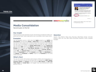 © 2017 Future Today Institute
Google recently added a Fact Check tag to
its Google News stories.
TREND 054
78 © 2017 Future Today Institute
Needs Monitoring Informs Strategy Requires Action
Media Consolidation
Second year on the list
Watchlist
Viacom; Time Warner; News Corp; Discovery; Bloomberg; Disney; Comcast;
Amazon; AT&T; Vox; Vice; HBO; Netﬂix; BuzzFeed; Facebook; Twitter; Alphabet
(Google).
Key Insight
We are starting to see a handover of sorts: the shrinking of traditional media com-
panies just as newer media organizations are consolidated under single owners.
Examples
Two oft-repeated rumors in 2016 were that Apple wanted to buy Netﬂix and
Time Warner, and that either Disney or News Corp. would buy Vice Media. The
fact that so many people were ruminating about the acquisitions does highlight
just how much consolidation is underway. Within the past two years, Univision
won the bankruptcy auction for Gawker Media Group (and killed Gawker.com
after the sale). AT&T, which owns DirecTV, considered bids for Starz, Paramount
Pictures, and in the end, won Time Warner. Re/code became part of Vox, which
became part of NBC, which a while back became part of Comcast. Verizon ac-
quired AOL. The Financial Times was acquired by Nikkei (for a staggering $1.3
billion). Will BuzzFeed be next? Will Amazon acquire Vox? Will Bloomberg buy
the Atlantic? Will Facebook and Twitter merge? Or will Facebook eat the whole
media landscape?
What’s Next
The next 24 months will be about rapid product creation and monetization in a
rush for investment and exits. By the year 2021, it’s possible that AT&T, Verizon,
Comcast, Charter and Amazon will have replaced CBS, Viacom, the New York
Times, Hearst and Conde Nast as the biggest news and entertainment media
brands in the U.S.
 