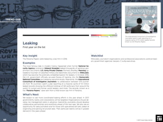 © 2017 Future Today Institute
The International Consortium of Investigative
Journalists spent a year reporting on a
massive cache of 11.5 million leaked records
known as the Panama Papers.
TREND 059
83 © 2017 Future Today Institute
Needs Monitoring Informs Strategy Requires Action
Leaking
First year on the list
Watchlist
WikiLeaks; journalism organizations and professional associations; political lead-
ers; government agencies; lawyers; C-suite executives.
Key Insight
The Panama Papers were leaked by a law ﬁrm in 2016.
Examples
The most famous leak in modern history happened when former National Se-
curity Agency contractor Edward Snowden leaked thousands of sensitive gov-
ernment documents. U.S. Army Private Chelsea (formerly Bradley) Manning up-
loaded a mountain of classiﬁed military and diplomatic documents to WikiLeaks,
which has become the politically-embattled bastion for leakers. In October 2016,
the U.S. government ofﬁcially accused Russia of hacking into the Democratic
National Committee and releasing sensitive emails. Meanwhile, the International
Consortium of Investigative Journalists—a collaboration between 370 journal-
ists from 76 countries—spent a year reporting on a massive cache of 11.5 million
leaked records showing the offshore holdings of 140 politicians from around the
world, 12 current and former world leaders, and more. The records, known as a
the “Panama Papers,” were sent from a little-known law ﬁrm in Panama.
What’s Next
We expect to see more coordinated leaking efforts in the year ahead. In 2017,
governments, banks, and corporations will be targeted. Organizations should de-
velop risk management plans in advance; meanwhile, journalists should develop
collaborative partnerships and workﬂows ahead of the next leak. We also see an
opportunity for data journalists and for those with specialized skill sets, adept at
organizing and parsing structured data. Their particular talents will be in greater
demand in the years ahead.
 